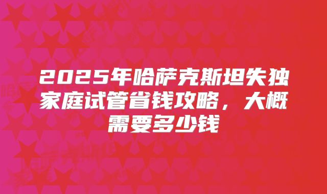 2025年哈萨克斯坦失独家庭试管省钱攻略，大概需要多少钱