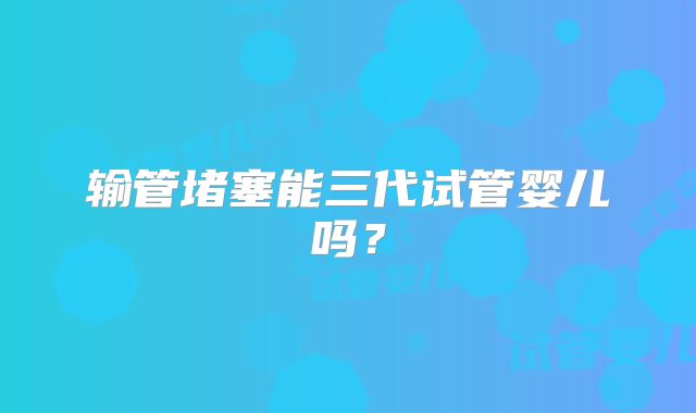 输管堵塞能三代试管婴儿吗？