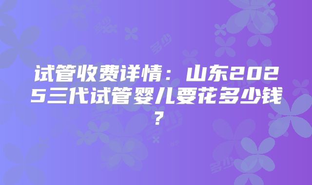 试管收费详情:山东2025三代试管婴儿要花多少钱?