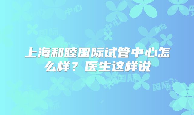 上海和睦国际试管中心怎么样?医生这样说