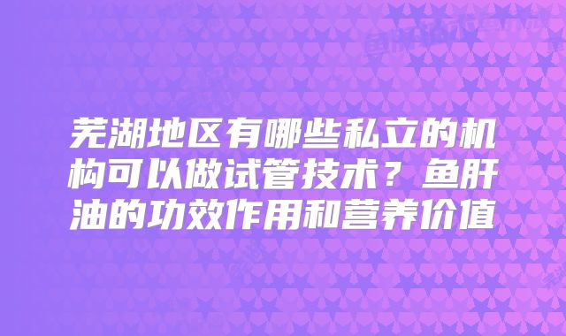 芜湖地区有哪些私立的机构可以做试管技术?鱼肝油的功效作用和营养价值