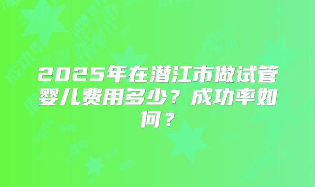 2025年在潜江市做试管婴儿费用多少?成功率如何?