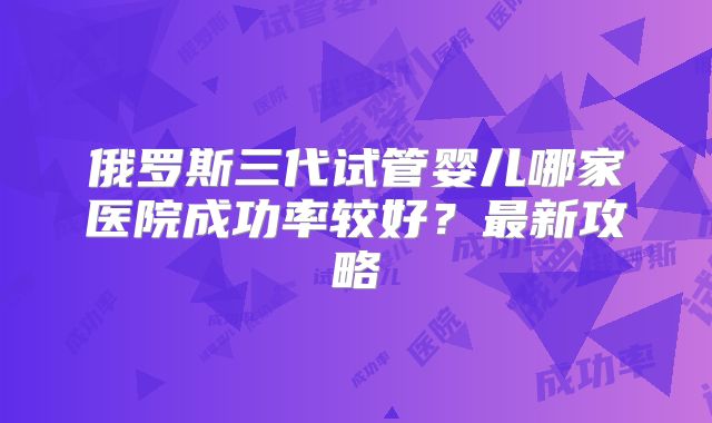 俄罗斯三代试管婴儿哪家医院成功率较好？最新攻略