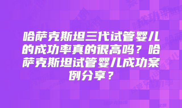 哈萨克斯坦三代试管婴儿的成功率真的很高吗?哈萨克斯坦试管婴儿成功案例分享?