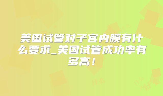 美国试管对子宫内膜有什么要求_美国试管成功率有多高!