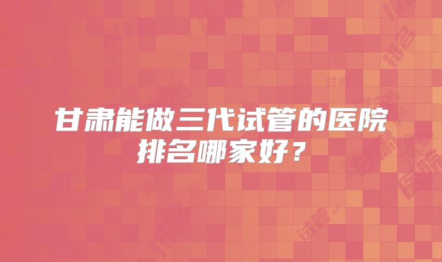 甘肃能做三代试管的医院排名哪家好？