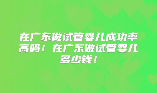 在广东做试管婴儿成功率高吗!在广东做试管婴儿多少钱!