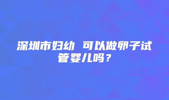 深圳市妇幼 可以做卵子试管婴儿吗?