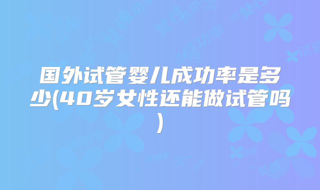 国外试管婴儿成功率是多少(40岁女性还能做试管吗)