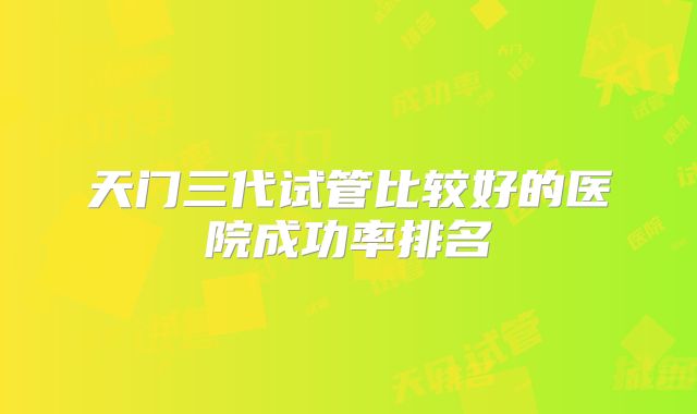 天门三代试管比较好的医院成功率排名