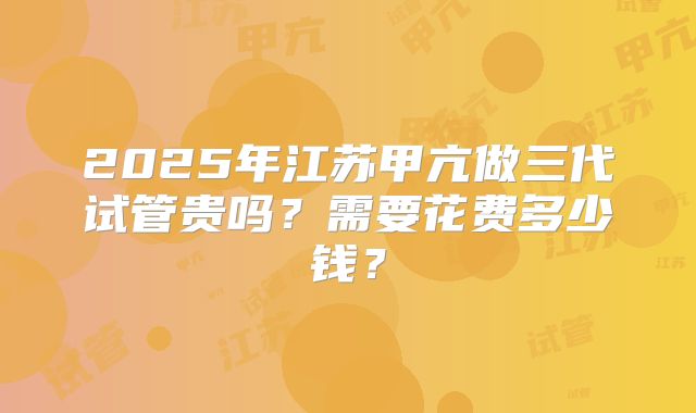 2025年江苏甲亢做三代试管贵吗?需要花费多少钱?