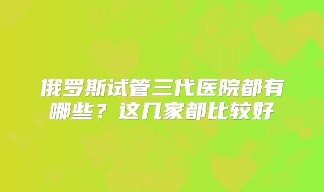 俄罗斯试管三代医院都有哪些?这几家都比较好