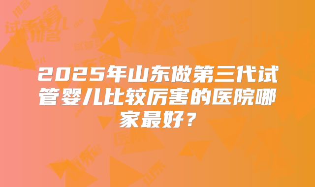 2025年山东做第三代试管婴儿比较厉害的医院哪家最好?
