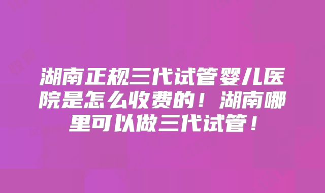 湖南正规三代试管婴儿医院是怎么收费的!湖南哪里可以做三代试管!