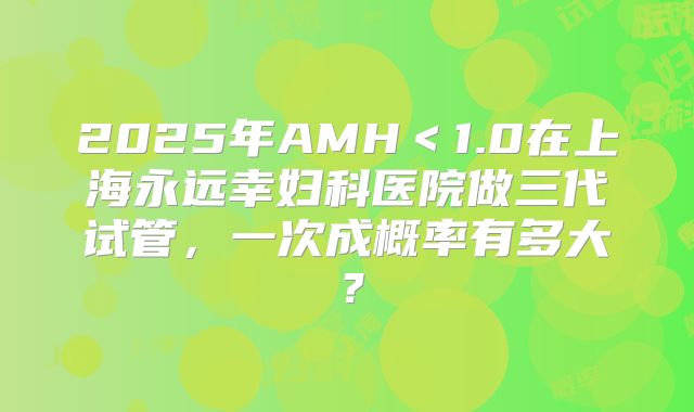 2025年AMH＜1.0在上海永远幸妇科医院做三代试管，一次成概率有多大？