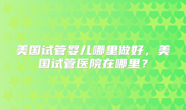 美国试管婴儿哪里做好，美国试管医院在哪里？