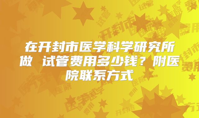 在开封市医学科学研究所做 试管费用多少钱?附医院联系方式