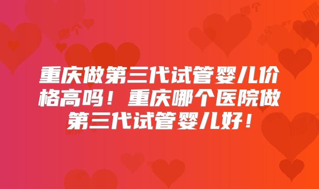 重庆做第三代试管婴儿价格高吗!重庆哪个医院做第三代试管婴儿好!