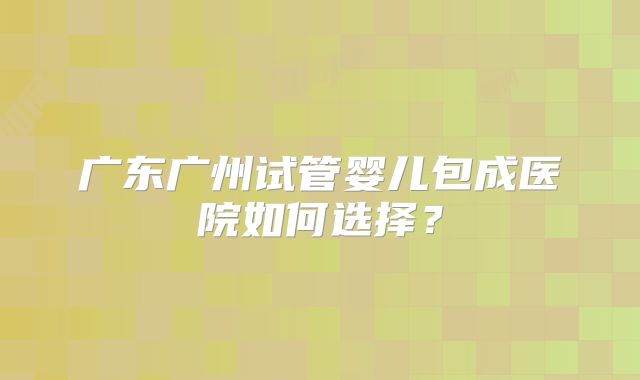 广东广州试管婴儿包成医院如何选择?