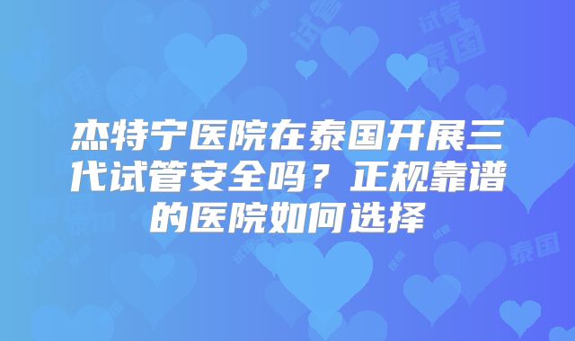 杰特宁医院在泰国开展三代试管安全吗？正规靠谱的医院如何选择