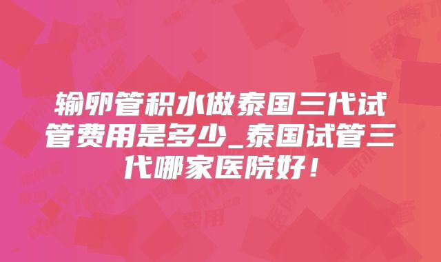 输卵管积水做泰国三代试管费用是多少_泰国试管三代哪家医院好!