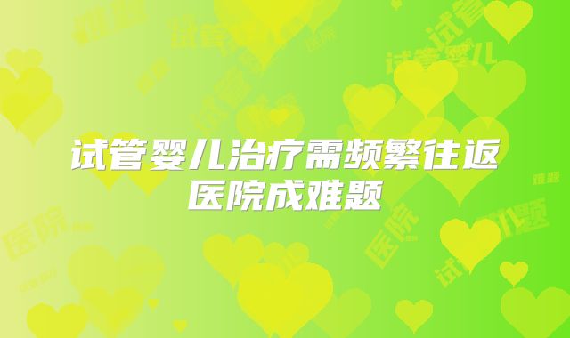 试管婴儿治疗需频繁往返医院成难题