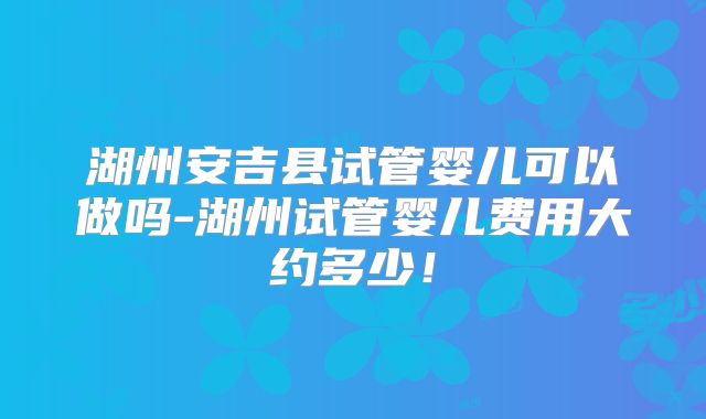 湖州安吉县试管婴儿可以做吗-湖州试管婴儿费用大约多少！