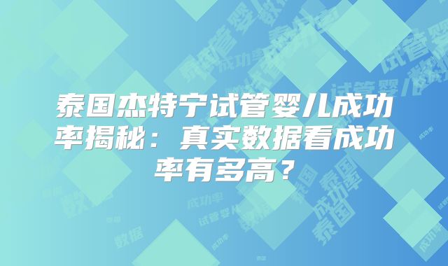 泰国杰特宁试管婴儿成功率揭秘:真实数据看成功率有多高?