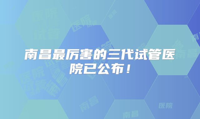 南昌最厉害的三代试管医院已公布！