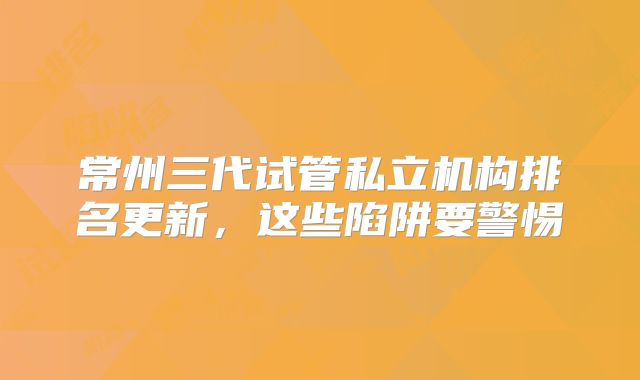 常州三代试管私立机构排名更新，这些陷阱要警惕