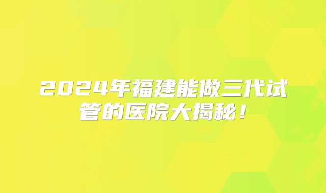 2024年福建能做三代试管的医院大揭秘!