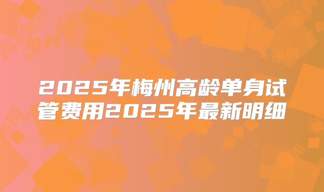 2025年梅州高龄单身试管费用2025年最新明细