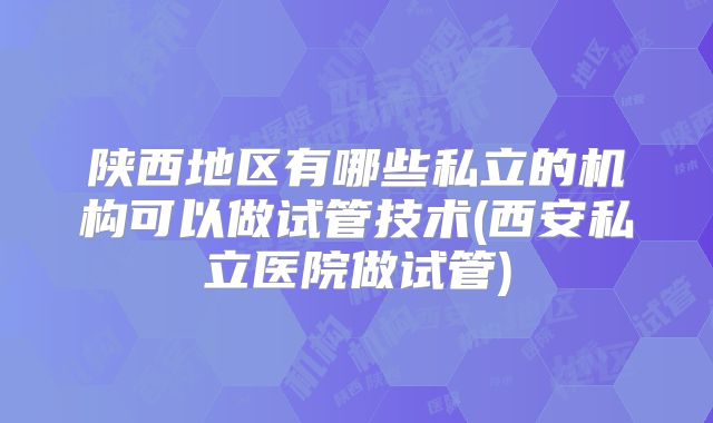 陕西地区有哪些私立的机构可以做试管技术(西安私立医院做试管)