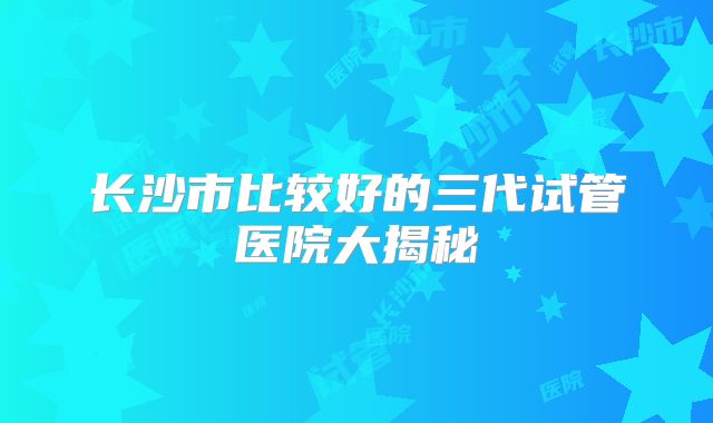 长沙市比较好的三代试管医院大揭秘