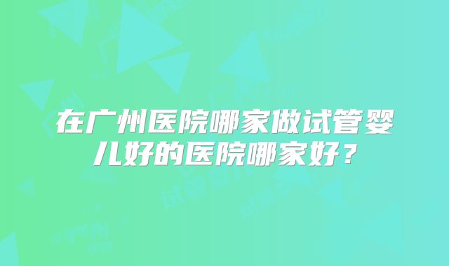 在广州医院哪家做试管婴儿好的医院哪家好?
