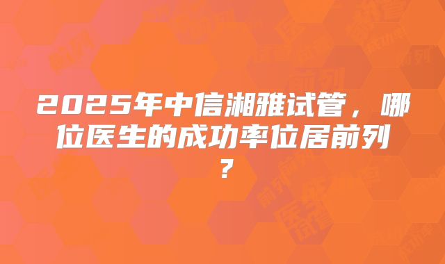2025年中信湘雅试管,哪位医生的成功率位居前列?