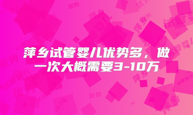 萍乡试管婴儿优势多，做一次大概需要3-10万