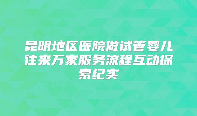 昆明地区医院做试管婴儿往来万家服务流程互动探索纪实