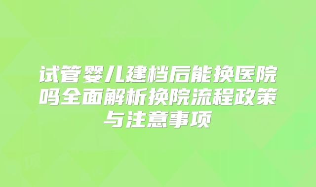 试管婴儿建档后能换医院吗全面解析换院流程政策与注意事项
