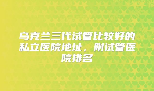 乌克兰三代试管比较好的私立医院地址，附试管医院排名