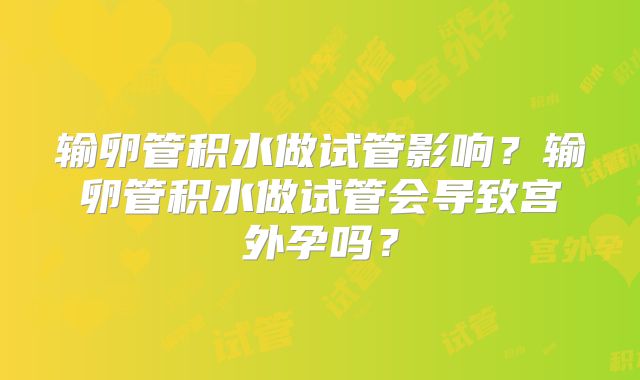 输卵管积水做试管影响?输卵管积水做试管会导致宫外孕吗?