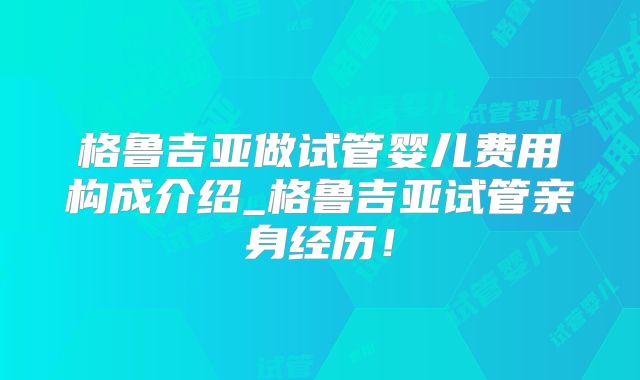 格鲁吉亚做试管婴儿费用构成介绍_格鲁吉亚试管亲身经历!