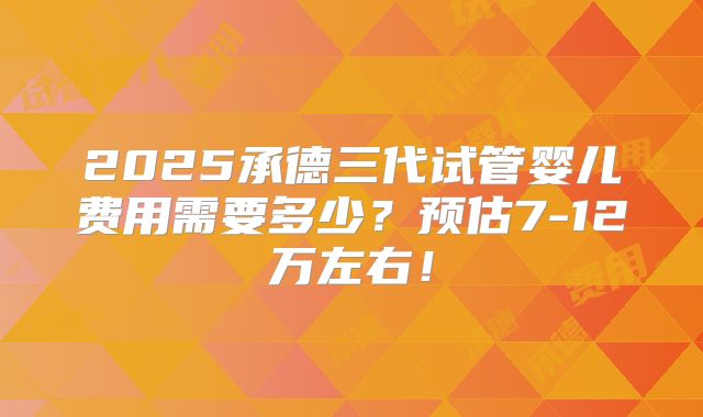 2025承德三代试管婴儿费用需要多少?预估7-12万左右!