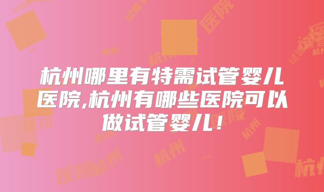 杭州哪里有特需试管婴儿医院,杭州有哪些医院可以做试管婴儿！