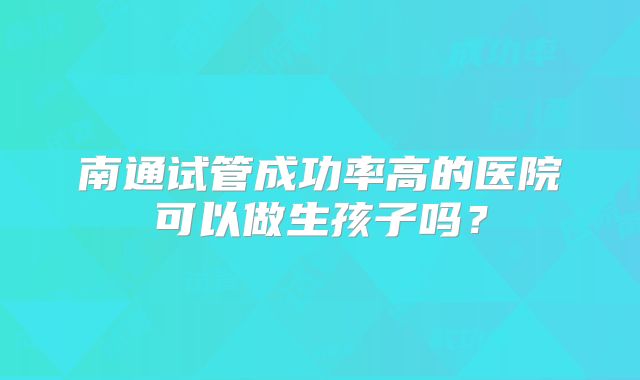 南通试管成功率高的医院可以做生孩子吗?