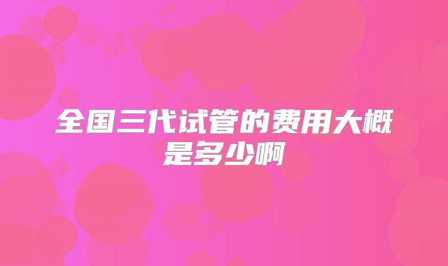 全国三代试管的费用大概是多少啊