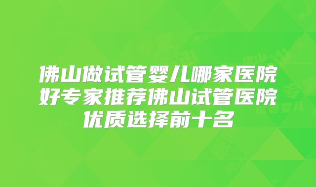 佛山做试管婴儿哪家医院好专家推荐佛山试管医院优质选择前十名