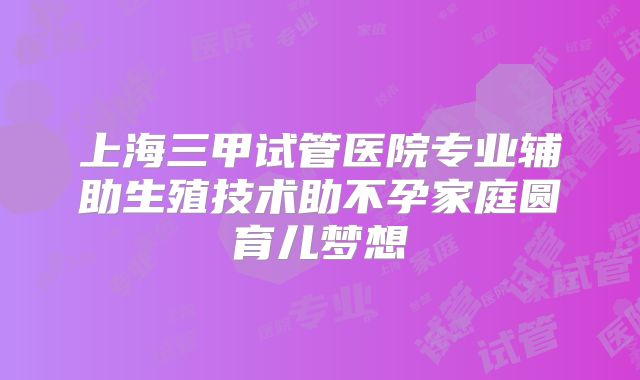 上海三甲试管医院专业辅助生殖技术助不孕家庭圆育儿梦想