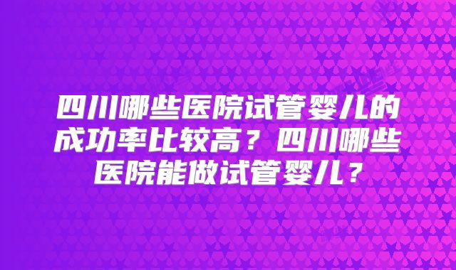 四川哪些医院试管婴儿的成功率比较高?四川哪些医院能做试管婴儿?