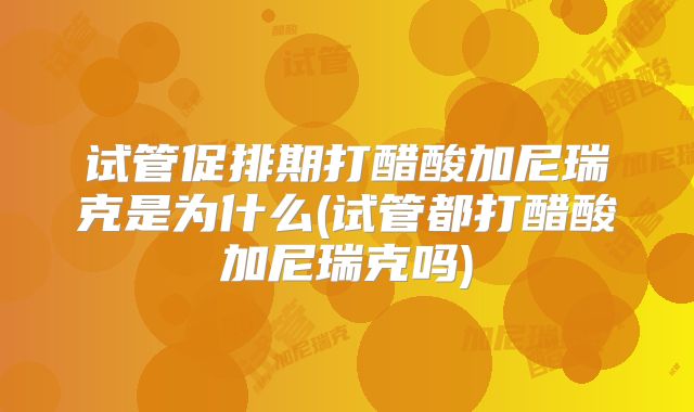 试管促排期打醋酸加尼瑞克是为什么(试管都打醋酸加尼瑞克吗)